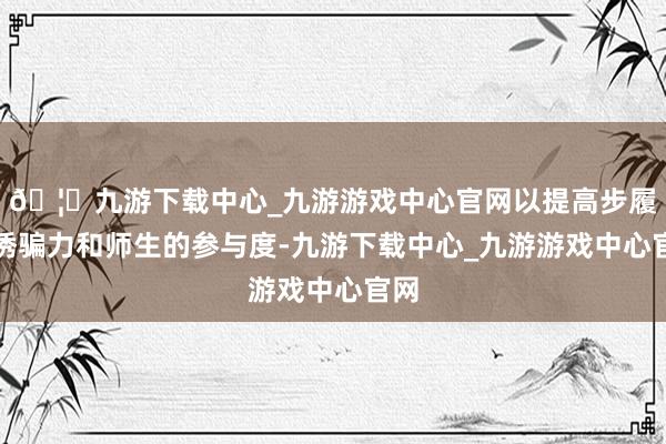 🦄九游下载中心_九游游戏中心官网以提高步履的诱骗力和师生的参与度-九游下载中心_九游游戏中心官网