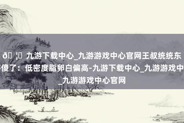 🦄九游下载中心_九游游戏中心官网王叔统统东谈主齐傻了：低密度脂卵白偏高-九游下载中心_九游游戏中心官网