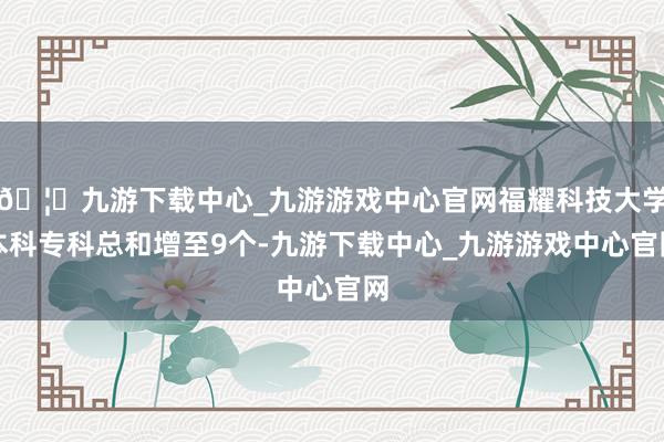 🦄九游下载中心_九游游戏中心官网福耀科技大学本科专科总和增至9个-九游下载中心_九游游戏中心官网