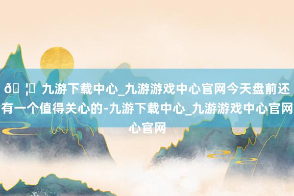 🦄九游下载中心_九游游戏中心官网今天盘前还有一个值得关心的-九游下载中心_九游游戏中心官网