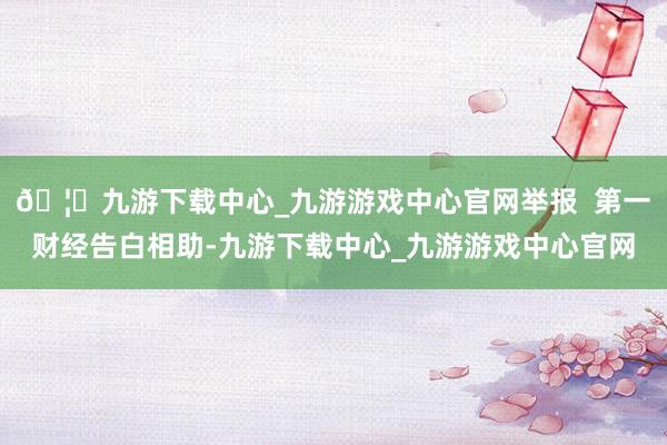 🦄九游下载中心_九游游戏中心官网举报 第一财经告白相助-九游下载中心_九游游戏中心官网
