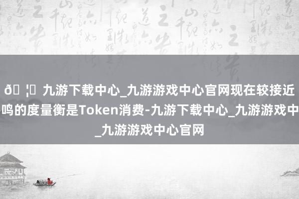 🦄九游下载中心_九游游戏中心官网　　现在较接近业界共鸣的度量衡是Token消费-九游下载中心_九游游戏中心官网