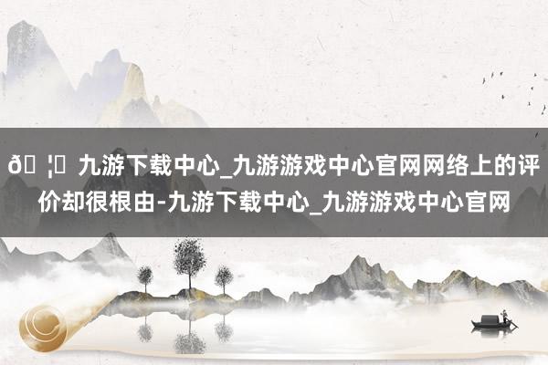 🦄九游下载中心_九游游戏中心官网网络上的评价却很根由-九游下载中心_九游游戏中心官网