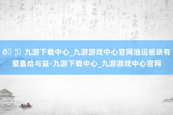 🦄九游下载中心_九游游戏中心官网油运板块有望直给与益-九游下载中心_九游游戏中心官网