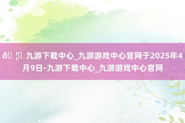 🦄九游下载中心_九游游戏中心官网于2025年4月9日-九游下载中心_九游游戏中心官网