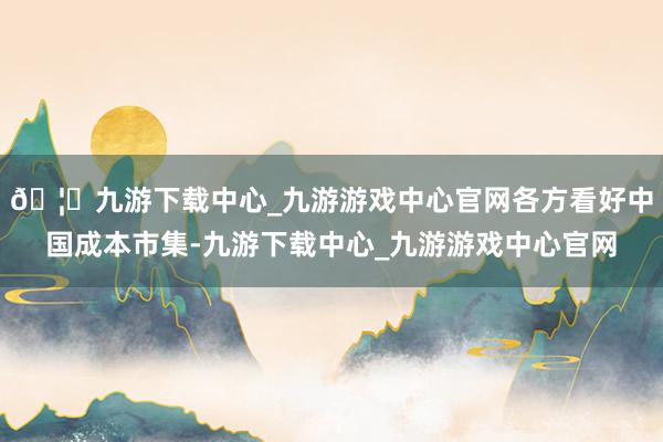 🦄九游下载中心_九游游戏中心官网各方看好中国成本市集-九游下载中心_九游游戏中心官网
