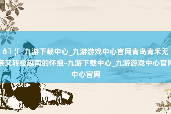 🦄九游下载中心_九游游戏中心官网青岛青禾无奈又转投越南的怀抱-九游下载中心_九游游戏中心官网
