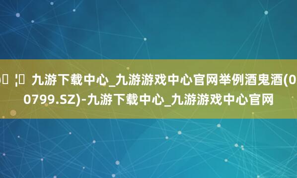 🦄九游下载中心_九游游戏中心官网举例酒鬼酒(000799.SZ)-九游下载中心_九游游戏中心官网