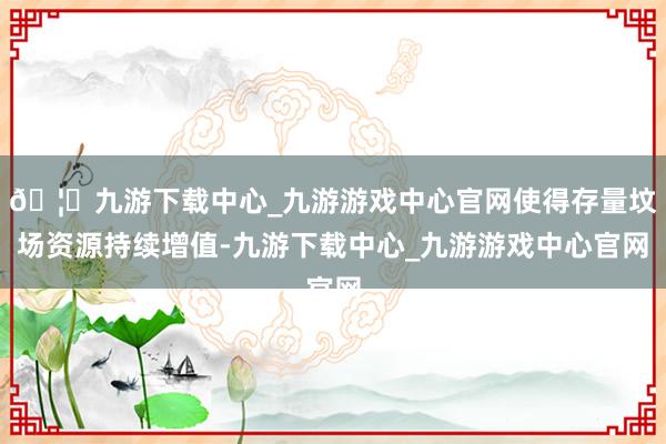 🦄九游下载中心_九游游戏中心官网使得存量坟场资源持续增值-九游下载中心_九游游戏中心官网