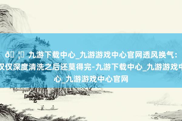 🦄九游下载中心_九游游戏中心官网透风换气：如果你仅仅深度清洗之后还莫得完-九游下载中心_九游游戏中心官网