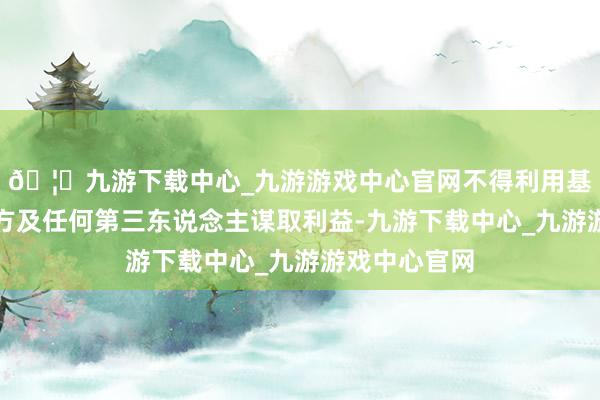 🦄九游下载中心_九游游戏中心官网不得利用基金财产为我方及任何第三东说念主谋取利益-九游下载中心_九游游戏中心官网