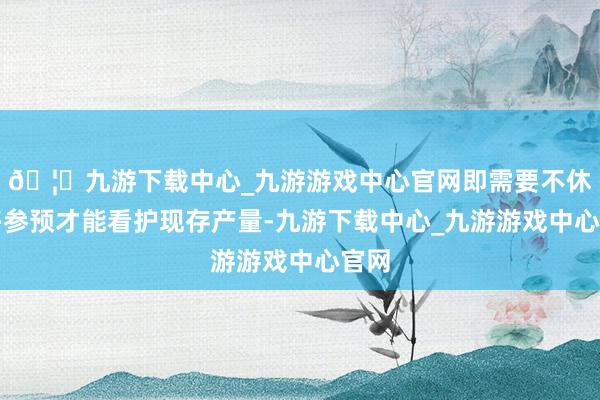 🦄九游下载中心_九游游戏中心官网即需要不休增多参预才能看护现存产量-九游下载中心_九游游戏中心官网