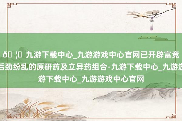🦄九游下载中心_九游游戏中心官网已开辟富竞争力、市集后劲纷乱的原研药及立异药组合-九游下载中心_九游游戏中心官网