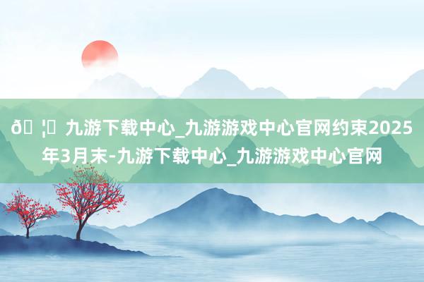 🦄九游下载中心_九游游戏中心官网约束2025年3月末-九游下载中心_九游游戏中心官网