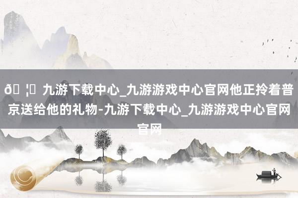 🦄九游下载中心_九游游戏中心官网他正拎着普京送给他的礼物-九游下载中心_九游游戏中心官网