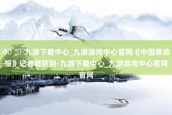 🦄九游下载中心_九游游戏中心官网《中国策动报》记者堤防到-九游下载中心_九游游戏中心官网