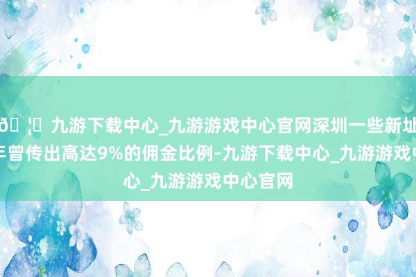 🦄九游下载中心_九游游戏中心官网深圳一些新址在前几年曾传出高达9%的佣金比例-九游下载中心_九游游戏中心官网