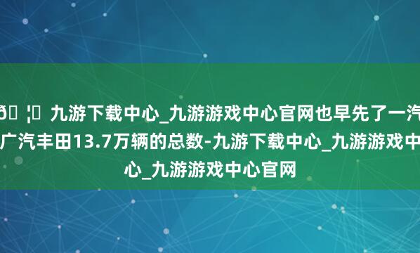 🦄九游下载中心_九游游戏中心官网也早先了一汽丰田与广汽丰田13.7万辆的总数-九游下载中心_九游游戏中心官网