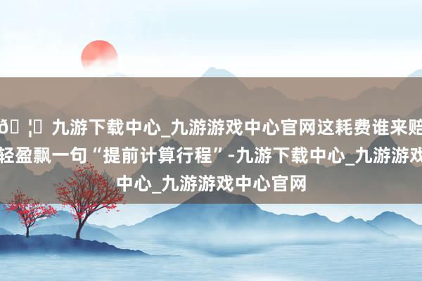 🦄九游下载中心_九游游戏中心官网这耗费谁来赔？官方就轻盈飘一句“提前计算行程”-九游下载中心_九游游戏中心官网