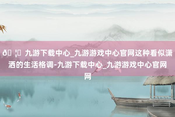 🦄九游下载中心_九游游戏中心官网这种看似潇洒的生活格调-九游下载中心_九游游戏中心官网