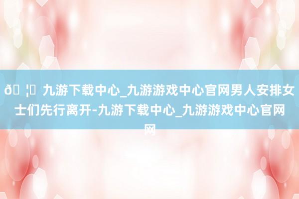 🦄九游下载中心_九游游戏中心官网男人安排女士们先行离开-九游下载中心_九游游戏中心官网