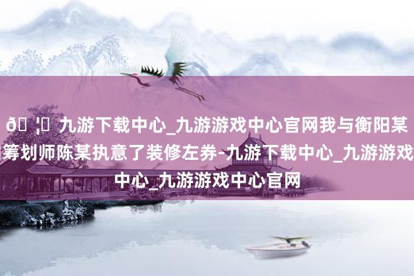🦄九游下载中心_九游游戏中心官网我与衡阳某装修公司筹划师陈某执意了装修左券-九游下载中心_九游游戏中心官网