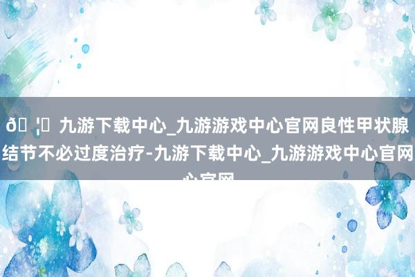 🦄九游下载中心_九游游戏中心官网良性甲状腺结节不必过度治疗-九游下载中心_九游游戏中心官网
