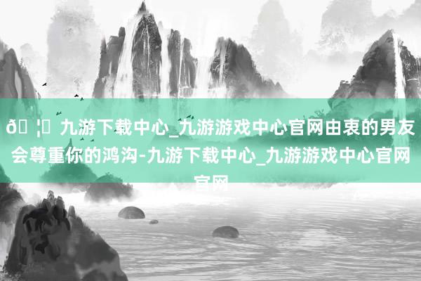 🦄九游下载中心_九游游戏中心官网由衷的男友会尊重你的鸿沟-九游下载中心_九游游戏中心官网