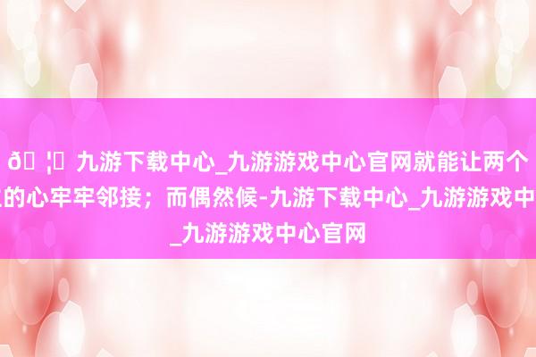 🦄九游下载中心_九游游戏中心官网就能让两个东谈主的心牢牢邻接;而偶然候-九游下载中心_九游游戏中心官网