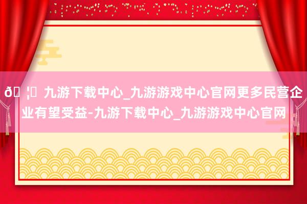 🦄九游下载中心_九游游戏中心官网更多民营企业有望受益-九游下载中心_九游游戏中心官网