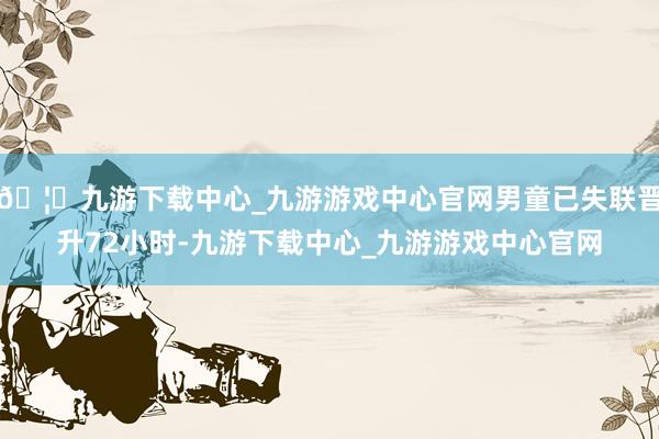 🦄九游下载中心_九游游戏中心官网男童已失联晋升72小时-九游下载中心_九游游戏中心官网