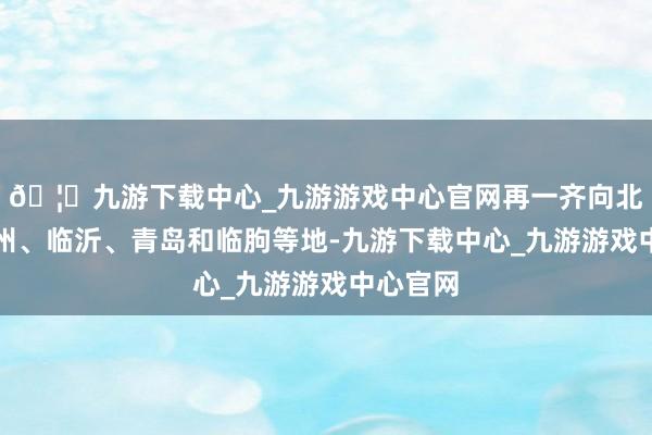 🦄九游下载中心_九游游戏中心官网再一齐向北转战徐州、临沂、青岛和临朐等地-九游下载中心_九游游戏中心官网
