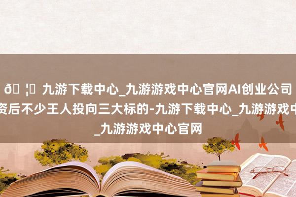 🦄九游下载中心_九游游戏中心官网AI创业公司拿到融资后不少王人投向三大标的-九游下载中心_九游游戏中心官网
