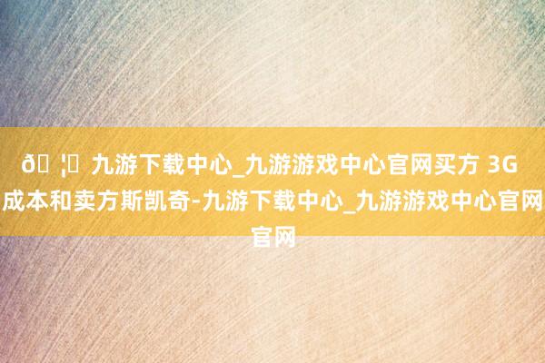 🦄九游下载中心_九游游戏中心官网买方 3G 成本和卖方斯凯奇-九游下载中心_九游游戏中心官网