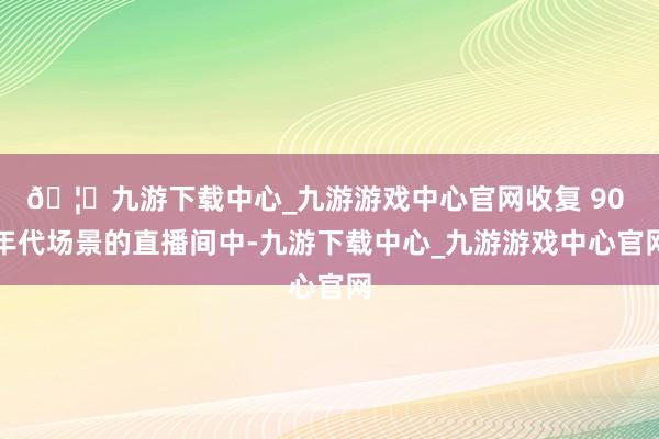 🦄九游下载中心_九游游戏中心官网收复 90 年代场景的直播间中-九游下载中心_九游游戏中心官网