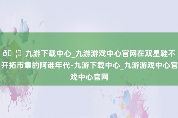 🦄九游下载中心_九游游戏中心官网在双星鞋不竭开拓市集的阿谁年代-九游下载中心_九游游戏中心官网