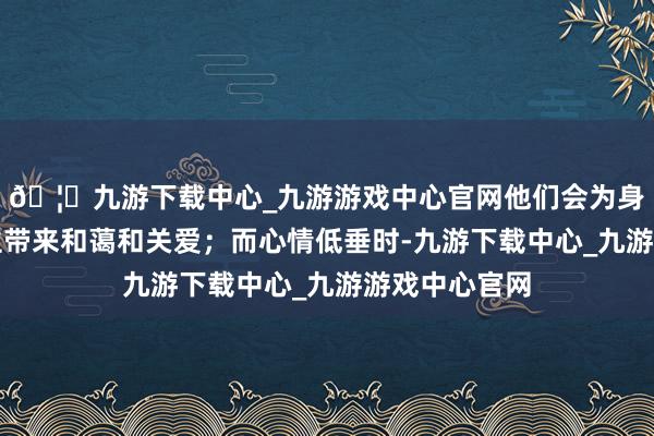 🦄九游下载中心_九游游戏中心官网他们会为身边的东说念主带来和蔼和关爱；而心情低垂时-九游下载中心_九游游戏中心官网