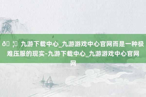 🦄九游下载中心_九游游戏中心官网而是一种极难压服的现实-九游下载中心_九游游戏中心官网