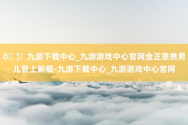 🦄九游下载中心_九游游戏中心官网金正恩携男儿登上新舰-九游下载中心_九游游戏中心官网
