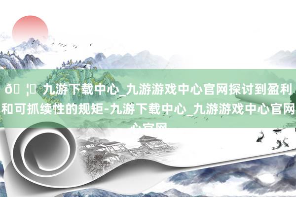 🦄九游下载中心_九游游戏中心官网探讨到盈利和可抓续性的规矩-九游下载中心_九游游戏中心官网