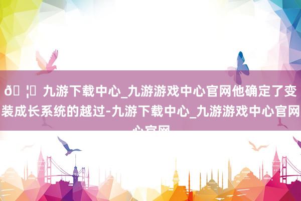 🦄九游下载中心_九游游戏中心官网他确定了变装成长系统的越过-九游下载中心_九游游戏中心官网