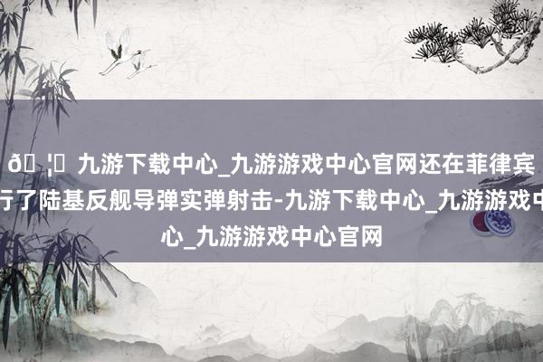 🦄九游下载中心_九游游戏中心官网还在菲律宾境内进行了陆基反舰导弹实弹射击-九游下载中心_九游游戏中心官网