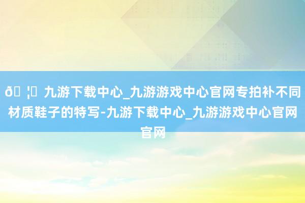 🦄九游下载中心_九游游戏中心官网专拍补不同材质鞋子的特写-九游下载中心_九游游戏中心官网