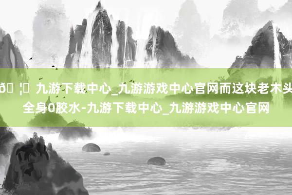 🦄九游下载中心_九游游戏中心官网而这块老木头全身0胶水-九游下载中心_九游游戏中心官网