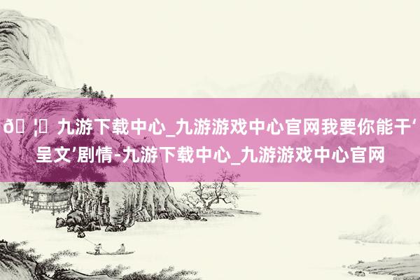 🦄九游下载中心_九游游戏中心官网我要你能干‘呈文’剧情-九游下载中心_九游游戏中心官网