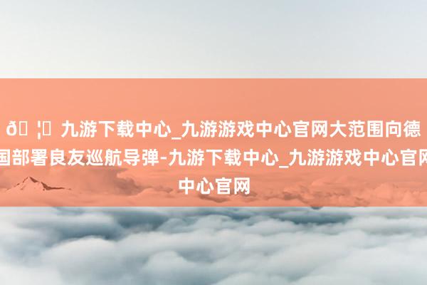🦄九游下载中心_九游游戏中心官网大范围向德国部署良友巡航导弹-九游下载中心_九游游戏中心官网