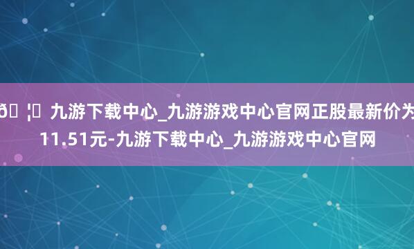 🦄九游下载中心_九游游戏中心官网正股最新价为11.51元-九游下载中心_九游游戏中心官网