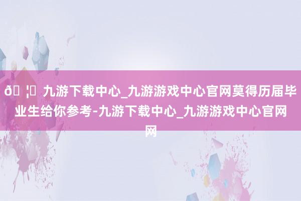🦄九游下载中心_九游游戏中心官网莫得历届毕业生给你参考-九游下载中心_九游游戏中心官网