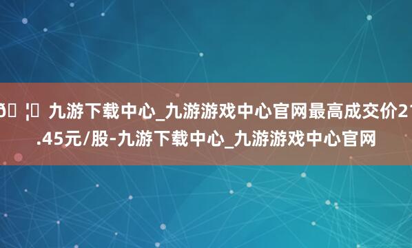 🦄九游下载中心_九游游戏中心官网最高成交价21.45元/股-九游下载中心_九游游戏中心官网