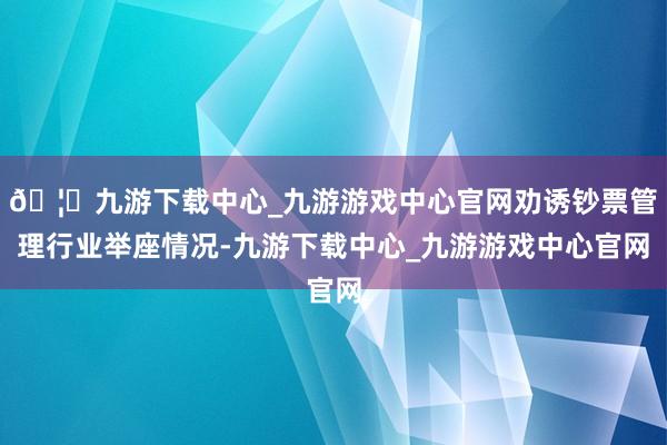 🦄九游下载中心_九游游戏中心官网劝诱钞票管理行业举座情况-九游下载中心_九游游戏中心官网